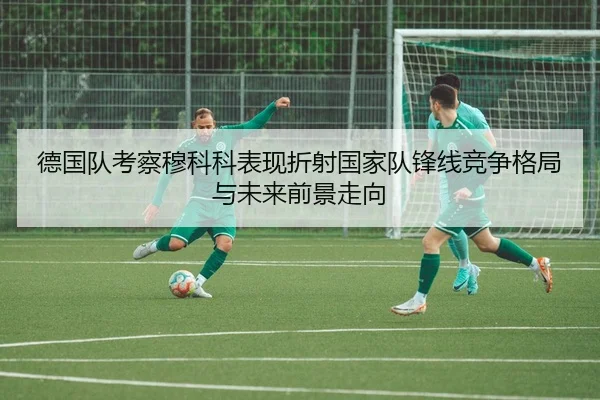 德国队考察穆科科表现折射国家队锋线竞争格局与未来前景走向